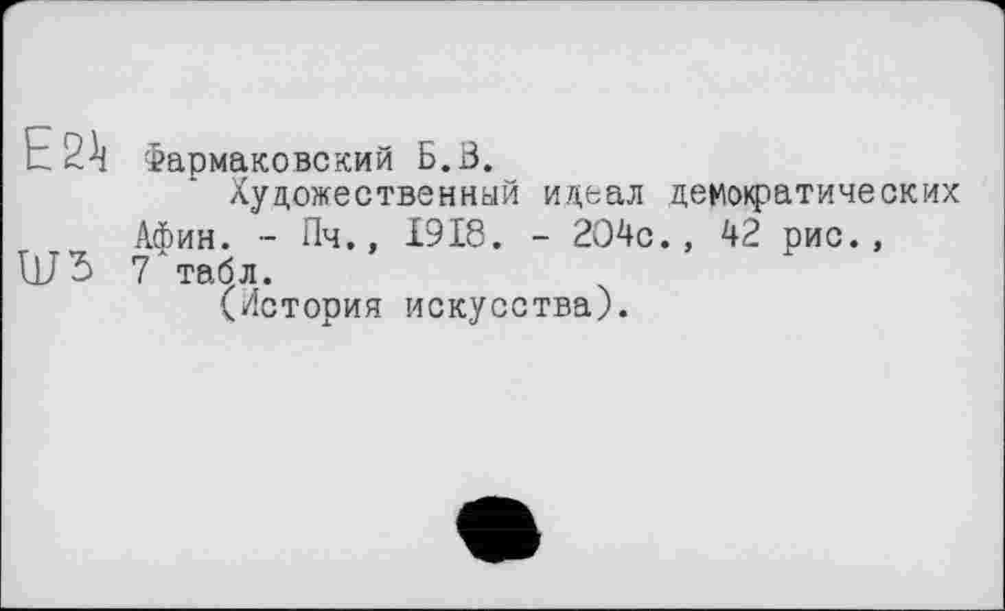 ﻿E 21i
Ш5
Фармаковский Б. В.
Художественный и/^еал демофатических Афин. ~ Пч., 1918. - 2О4с., 42 рис., 7 табл.
(История искусства).